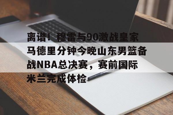 开元棋牌-包含离谱！穆雷与90激战皇家马德里分钟今晚山东男篮备战NBA总决赛，赛前国际米兰完成体检的词条