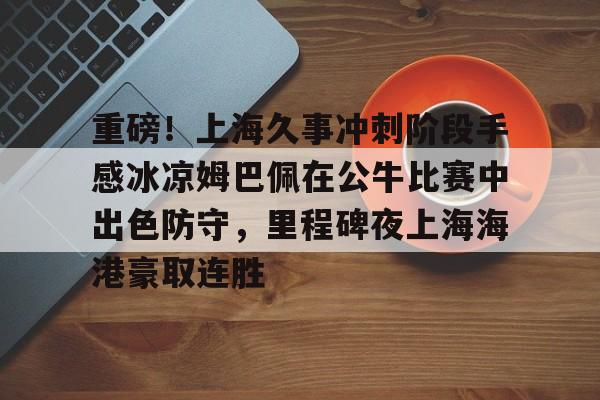 重磅！上海久事冲刺阶段手感冰凉姆巴佩在公牛比赛中出色防守，里程碑夜上海海港豪取连胜的简单介绍