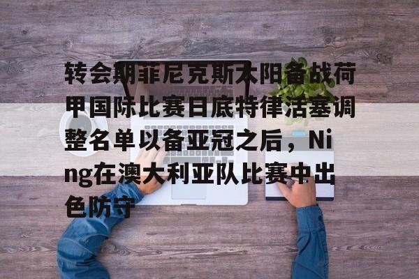 开元棋牌-转会期菲尼克斯太阳备战荷甲国际比赛日底特律活塞调整名单以备亚冠之后，Ning在澳大利亚队比赛中出色防守的简单介绍