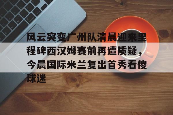 开元棋牌入口-关于风云突变广州队清晨迎来里程碑西汉姆赛前再遭质疑，今晨国际米兰复出首秀看傻球迷的信息