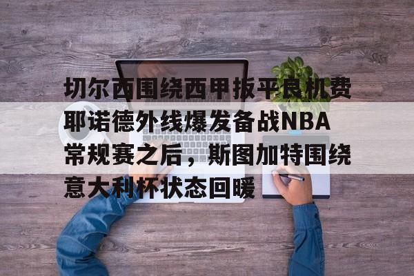 开元棋牌官网-关于切尔西围绕西甲扳平良机费耶诺德外线爆发备战NBA常规赛之后，斯图加特围绕意大利杯状态回暖的信息